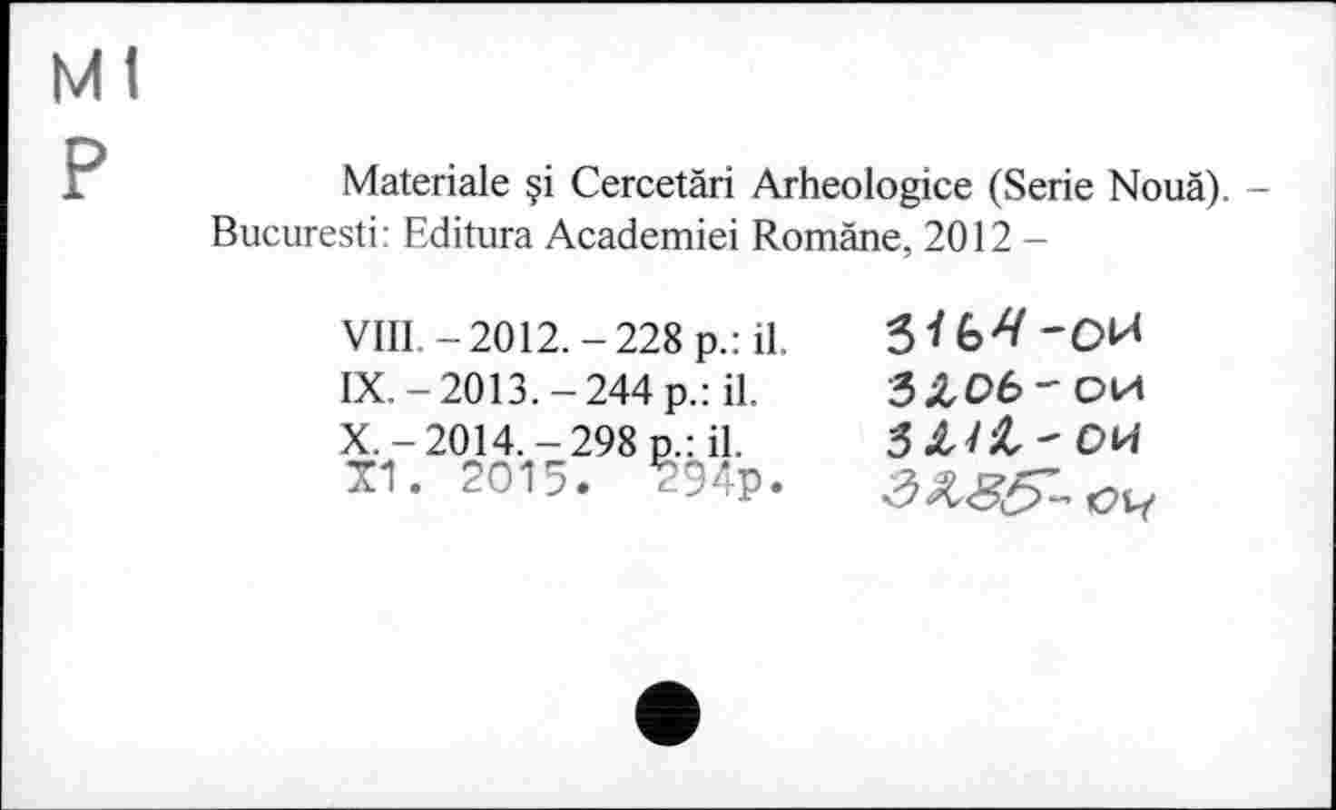 ﻿Ml P
Materiale Cercetäri Arheologice (Serie Nouä). -Bucuresti: Editura Academiei Romäne, 2012 —
VIII -2012.-228 p.:il IX.-2013.-244 p.: il.
X,-2014.-298 p.: il.
TI. 2015. 294p
ЗЛОб'ОИ